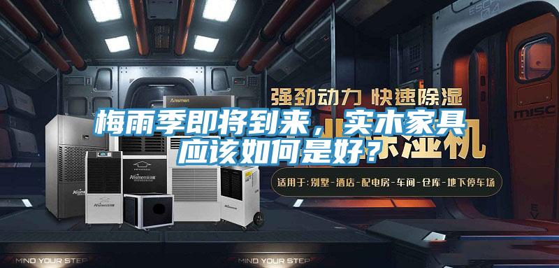 梅雨季即將到來，實(shí)木家具應(yīng)該如何是好？