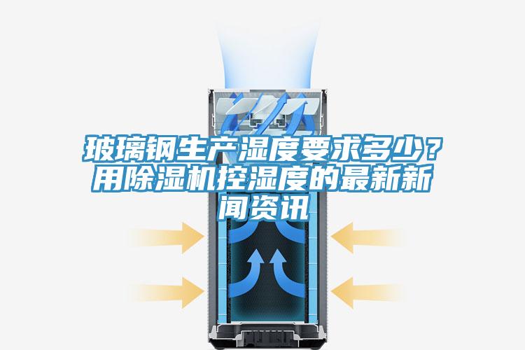玻璃鋼生產(chǎn)濕度要求多少？用除濕機(jī)控濕度的最新新聞資訊