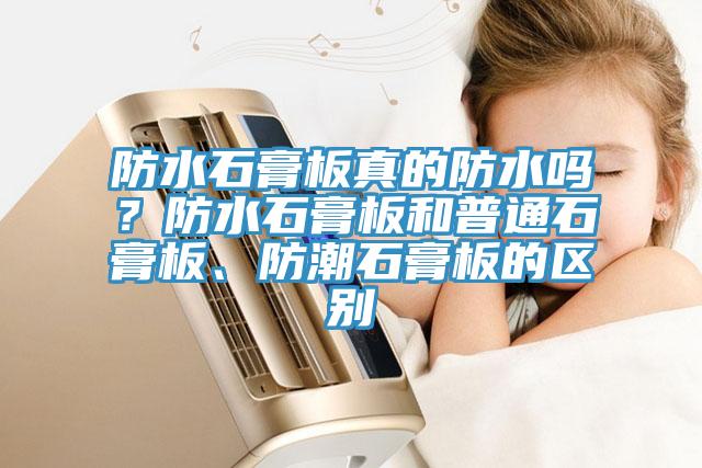 防水石膏板真的防水嗎？防水石膏板和普通石膏板、防潮石膏板的區(qū)別