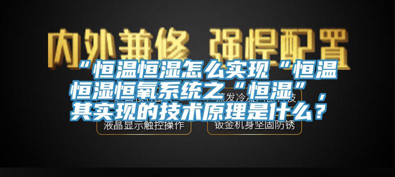 “恒溫恒濕怎么實現(xiàn)“恒溫恒濕恒氧系統(tǒng)之“恒濕”，其實現(xiàn)的技術(shù)原理是什么？