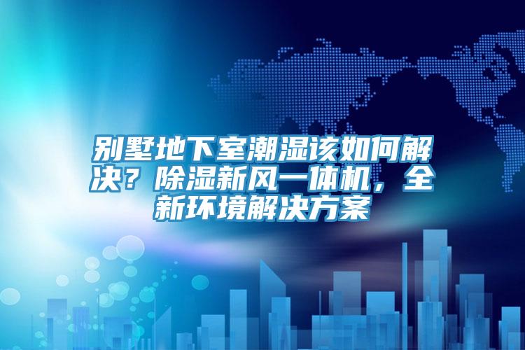 別墅地下室潮濕該如何解決？除濕新風(fēng)一體機(jī)，全新環(huán)境解決方案