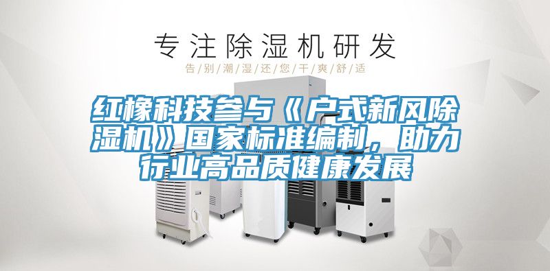 紅橡科技參與《戶式新風(fēng)除濕機(jī)》國(guó)家標(biāo)準(zhǔn)編制，助力行業(yè)高品質(zhì)健康發(fā)展